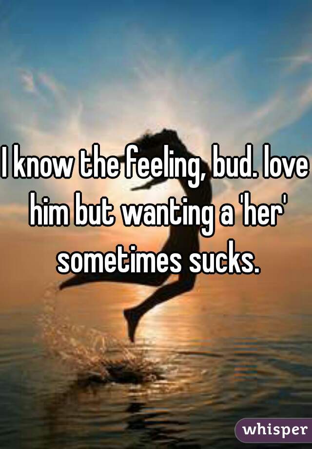I know the feeling, bud. love him but wanting a 'her' sometimes sucks.