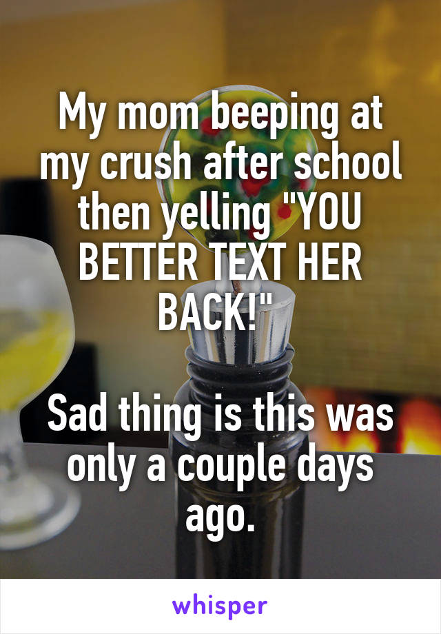 My mom beeping at my crush after school then yelling "YOU BETTER TEXT HER BACK!" 

Sad thing is this was only a couple days ago.