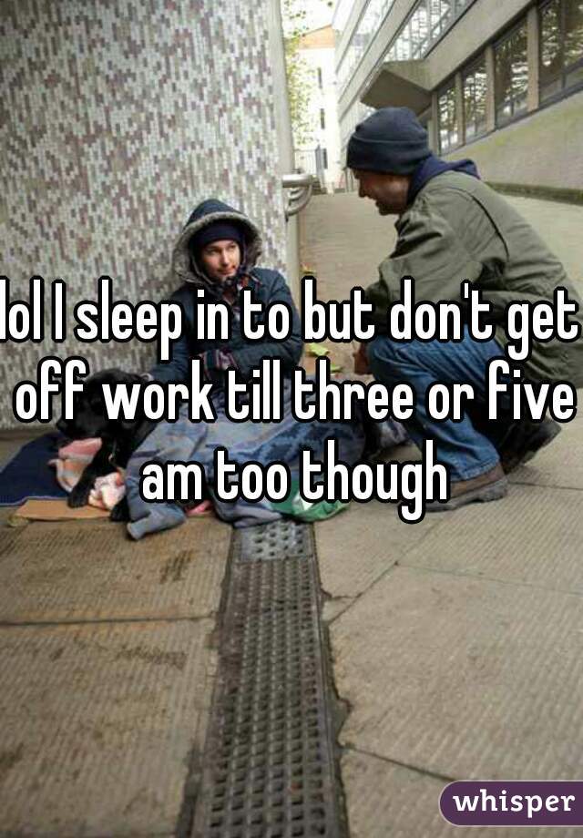 lol I sleep in to but don't get off work till three or five am too though