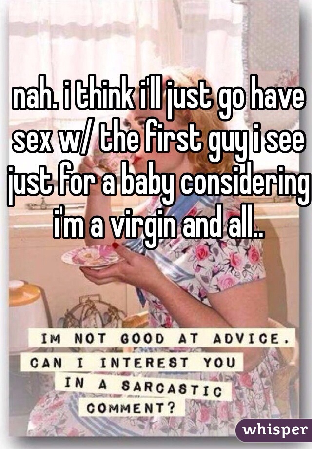 nah. i think i'll just go have sex w/ the first guy i see just for a baby considering i'm a virgin and all..
