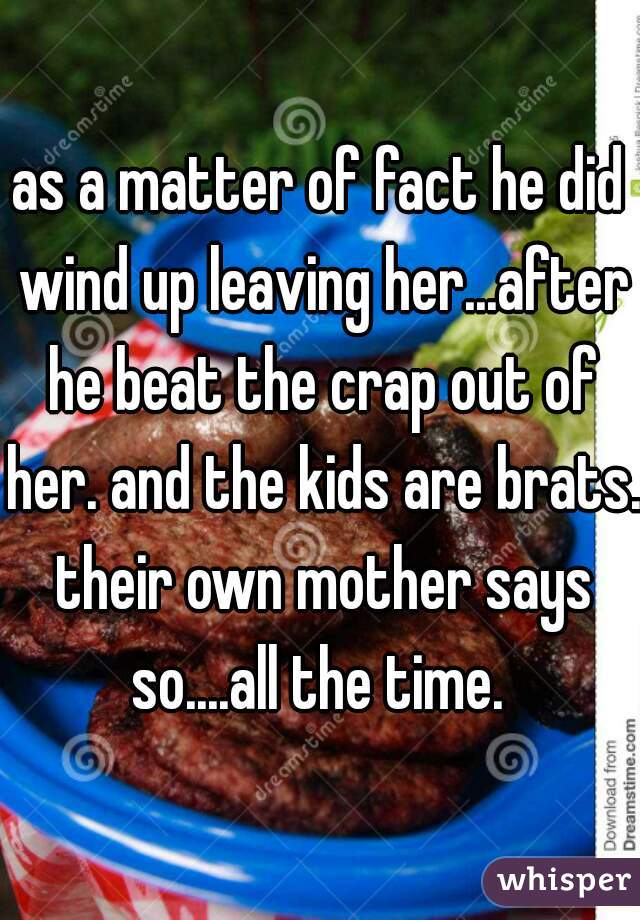 as a matter of fact he did wind up leaving her...after he beat the crap out of her. and the kids are brats. their own mother says so....all the time. 