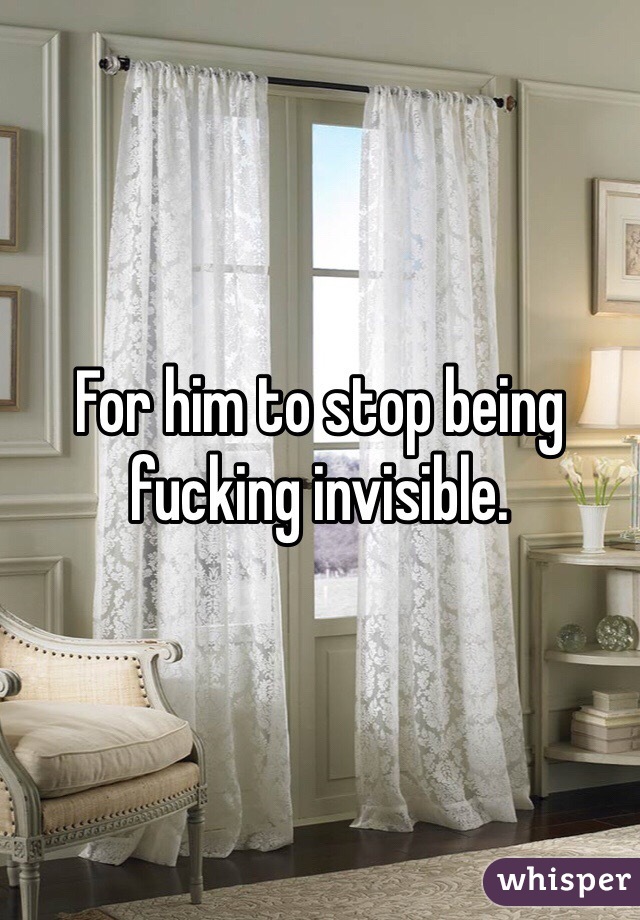 For him to stop being fucking invisible. 