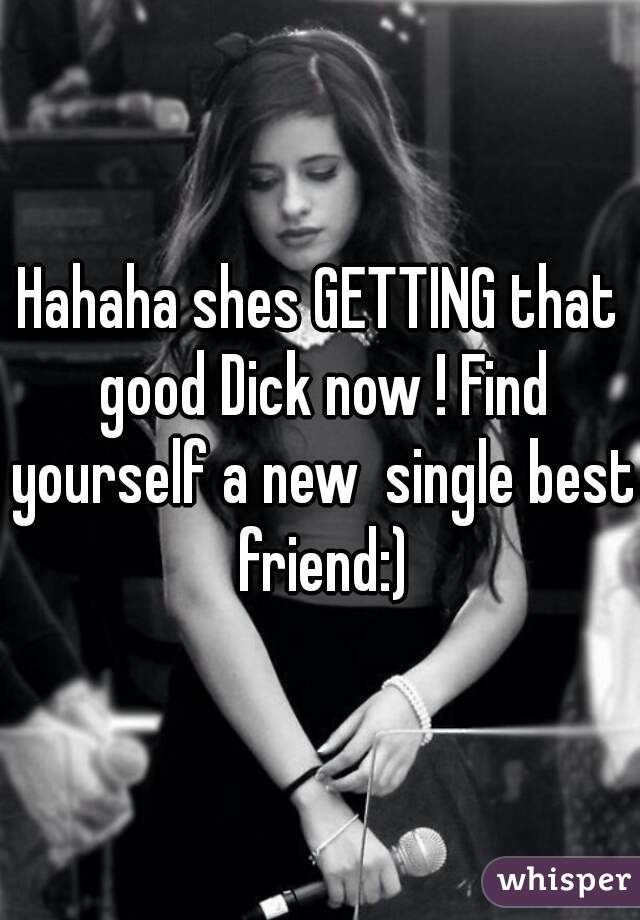 Hahaha shes GETTING that good Dick now ! Find yourself a new  single best friend:)