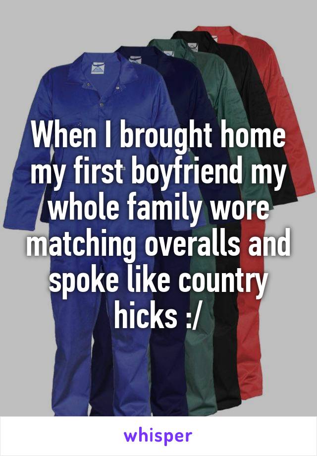 When I brought home my first boyfriend my whole family wore matching overalls and spoke like country hicks :/
