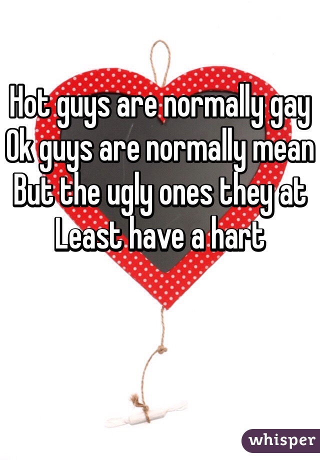 Hot guys are normally gay
Ok guys are normally mean
But the ugly ones they at
Least have a hart 
