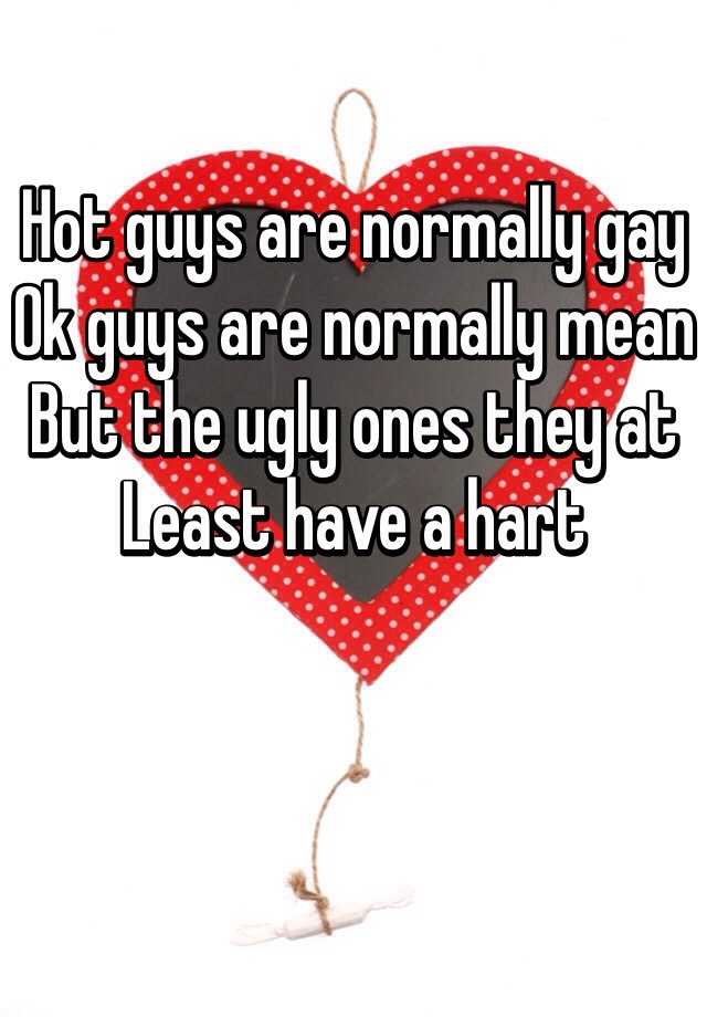 Hot guys are normally gay
Ok guys are normally mean
But the ugly ones they at
Least have a hart 
