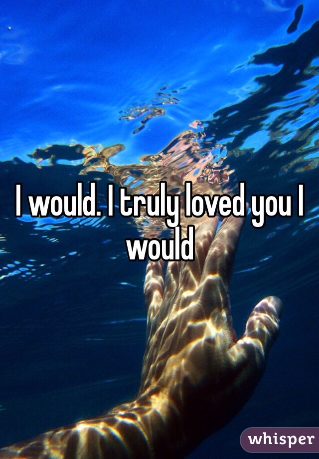 I would. I truly loved you I would