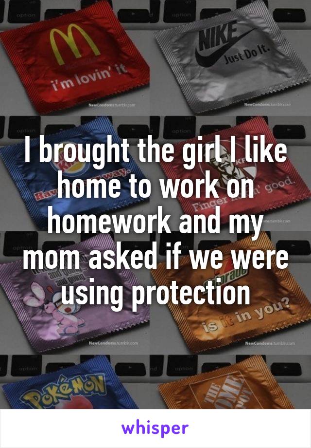 I brought the girl I like home to work on homework and my mom asked if we were using protection