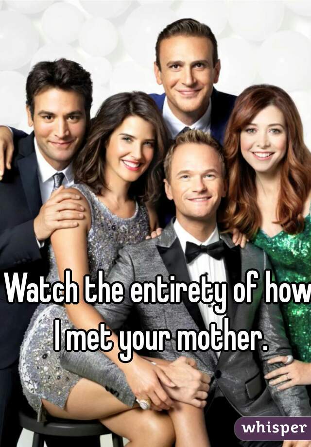 Watch the entirety of how I met your mother.