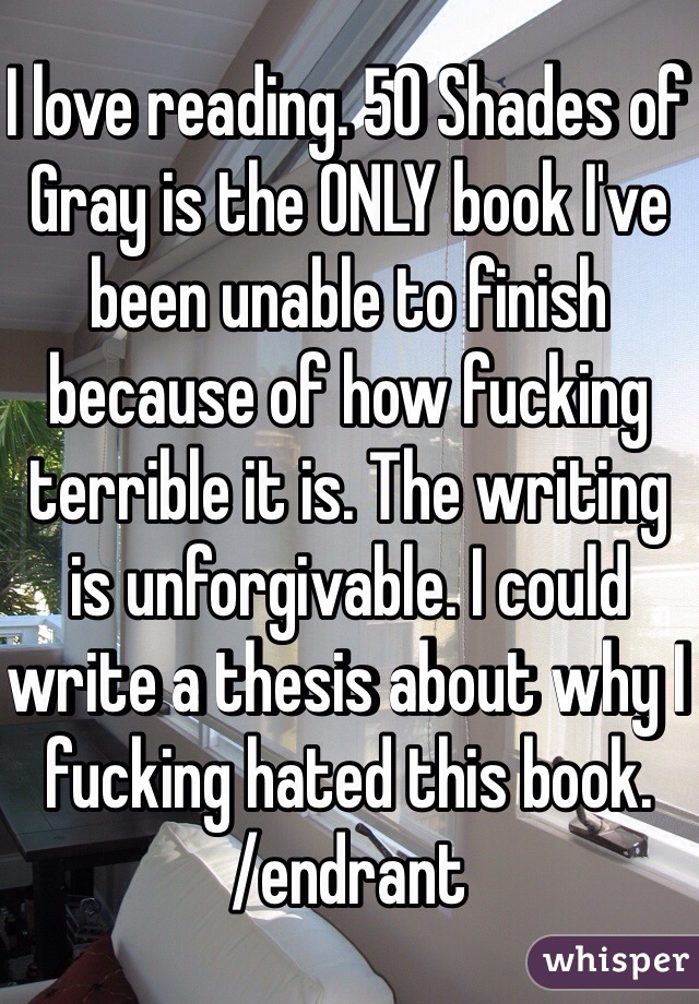 I love reading. 50 Shades of Gray is the ONLY book I've been unable to finish because of how fucking terrible it is. The writing is unforgivable. I could write a thesis about why I fucking hated this book. 
/endrant