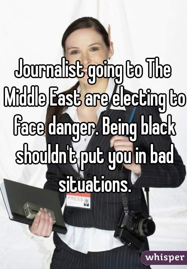 Journalist going to The Middle East are electing to face danger. Being black shouldn't put you in bad situations.