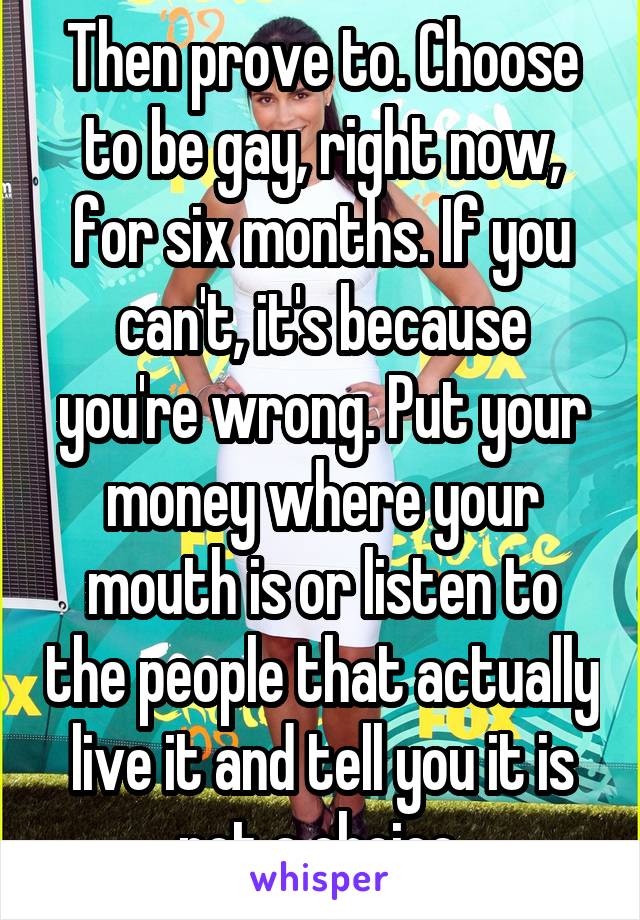 Then prove to. Choose to be gay, right now, for six months. If you can't, it's because you're wrong. Put your money where your mouth is or listen to the people that actually live it and tell you it is not a choice.