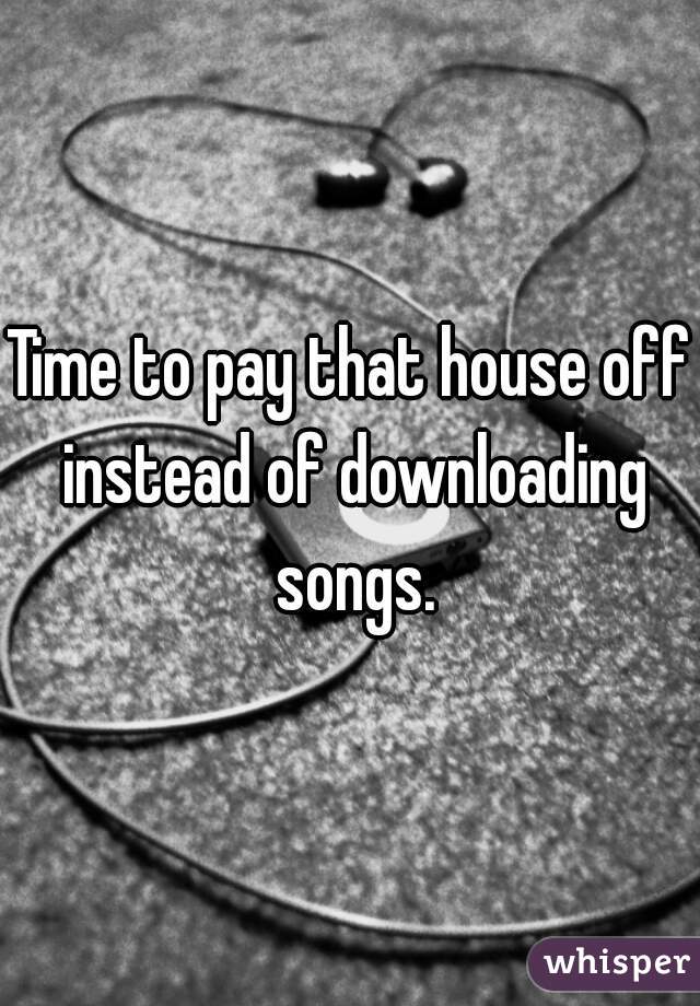 Time to pay that house off instead of downloading songs.