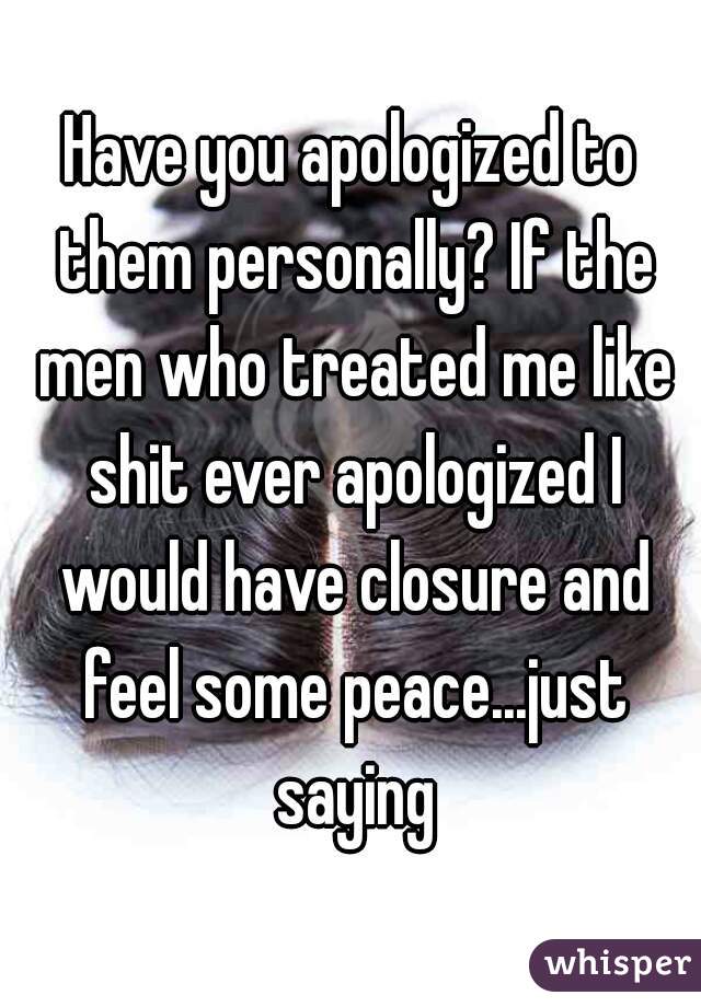 Have you apologized to them personally? If the men who treated me like shit ever apologized I would have closure and feel some peace...just saying