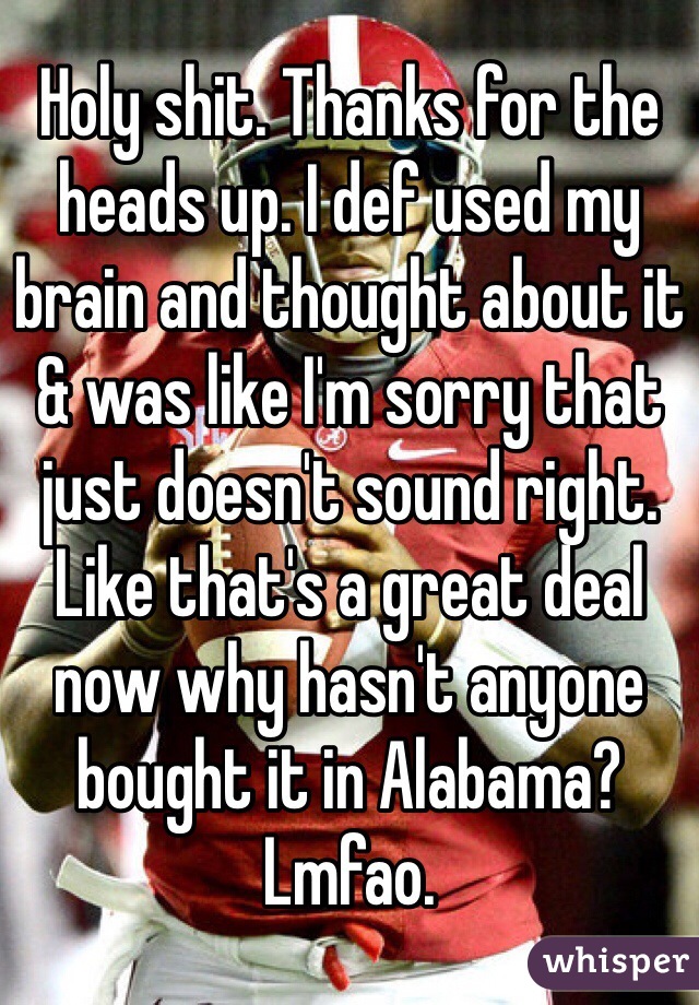 Holy shit. Thanks for the heads up. I def used my brain and thought about it & was like I'm sorry that just doesn't sound right. Like that's a great deal now why hasn't anyone bought it in Alabama? Lmfao.