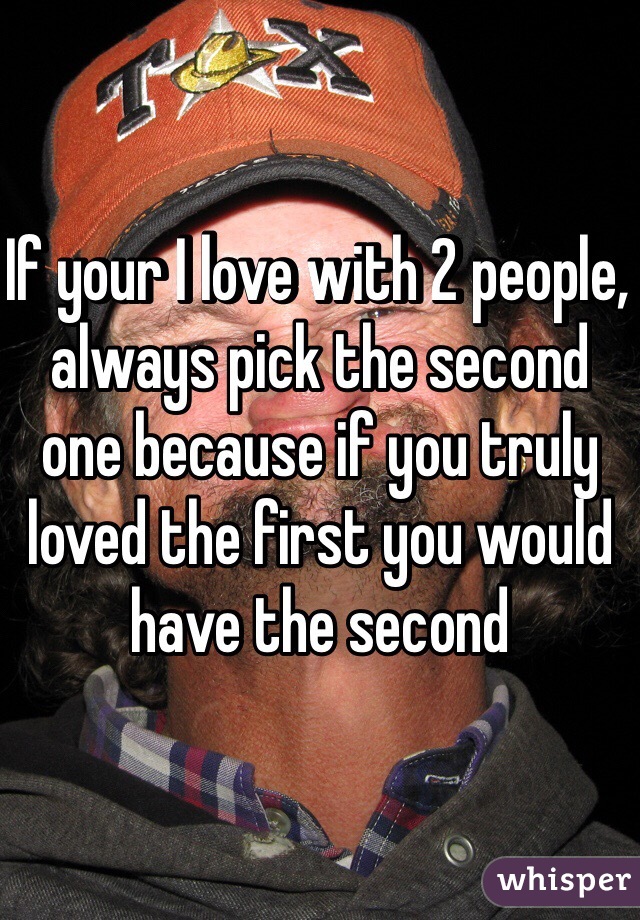 If your I love with 2 people, always pick the second one because if you truly loved the first you would have the second