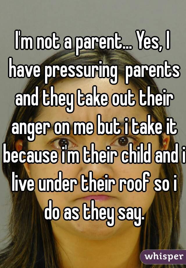 I'm not a parent... Yes, I have pressuring  parents and they take out their anger on me but i take it because i'm their child and i live under their roof so i do as they say.