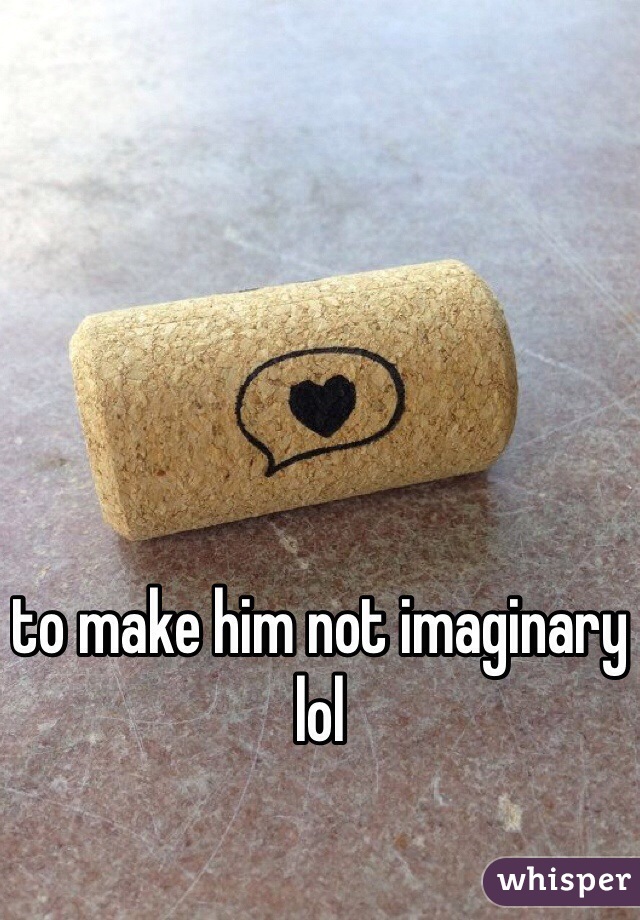 to make him not imaginary lol