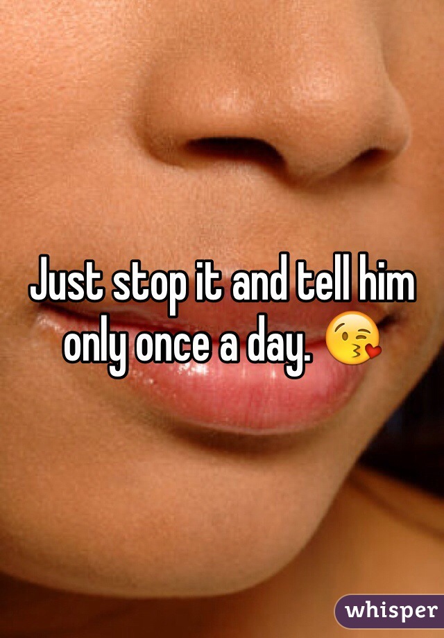 Just stop it and tell him only once a day. 😘