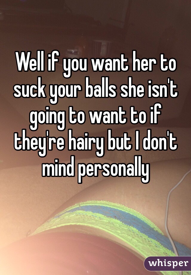 Well if you want her to suck your balls she isn't going to want to if they're hairy but I don't mind personally 