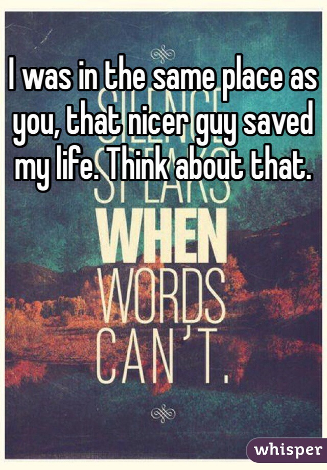 I was in the same place as you, that nicer guy saved my life. Think about that. 