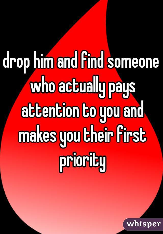 drop him and find someone who actually pays attention to you and makes you their first priority