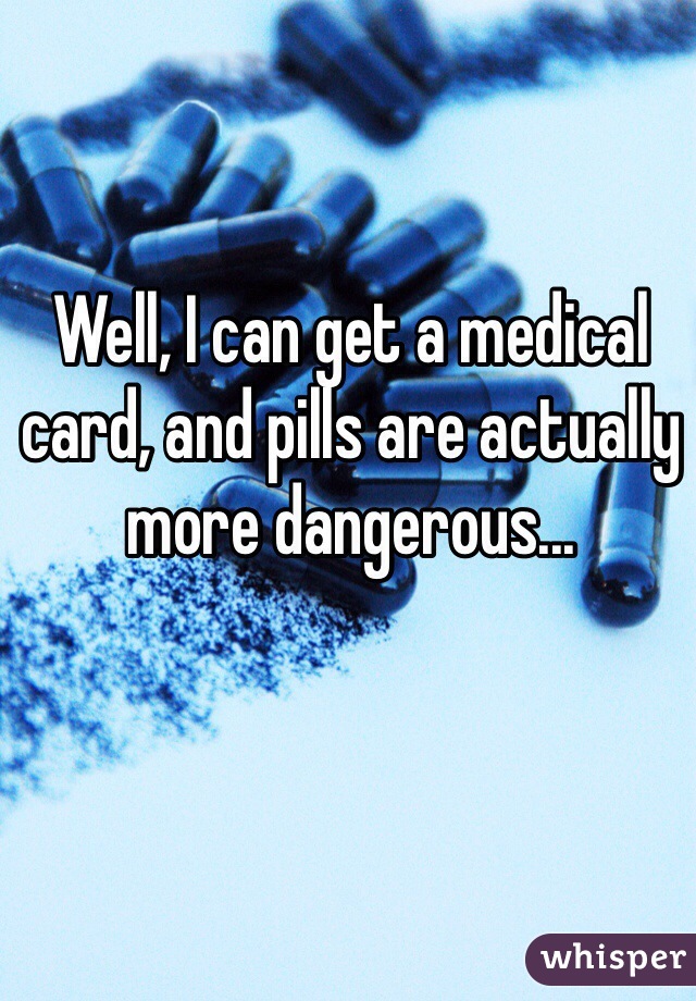 Well, I can get a medical card, and pills are actually more dangerous...