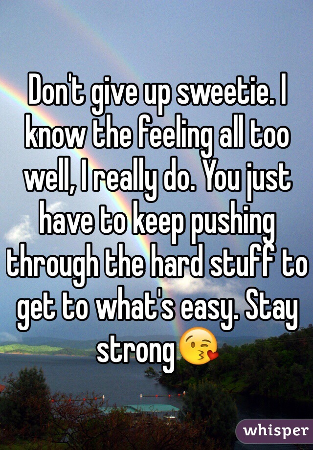 Don't give up sweetie. I know the feeling all too well, I really do. You just have to keep pushing through the hard stuff to get to what's easy. Stay strong😘