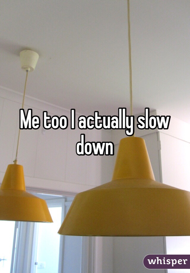 Me too I actually slow down