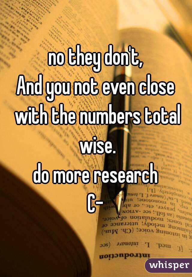 no they don't,
And you not even close with the numbers total wise.
do more research
C-