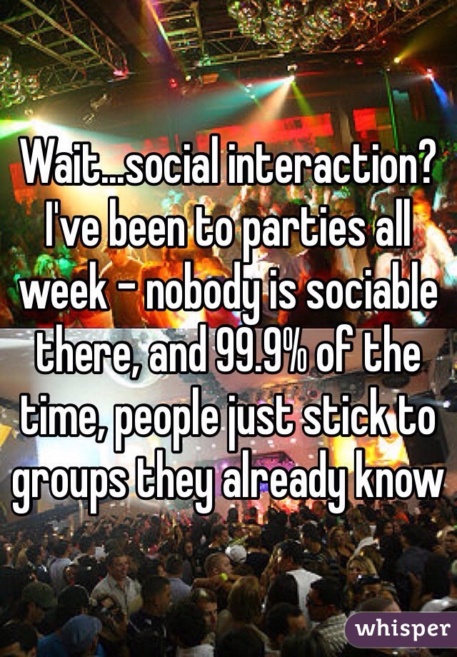 Wait...social interaction? I've been to parties all week - nobody is sociable there, and 99.9% of the time, people just stick to groups they already know