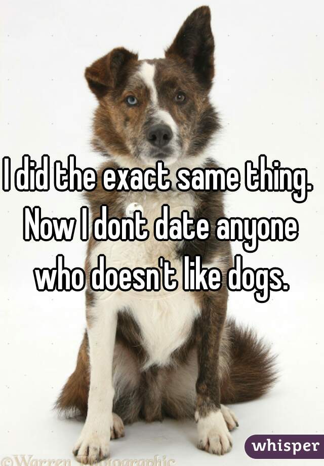 I did the exact same thing. 
Now I dont date anyone who doesn't like dogs. 