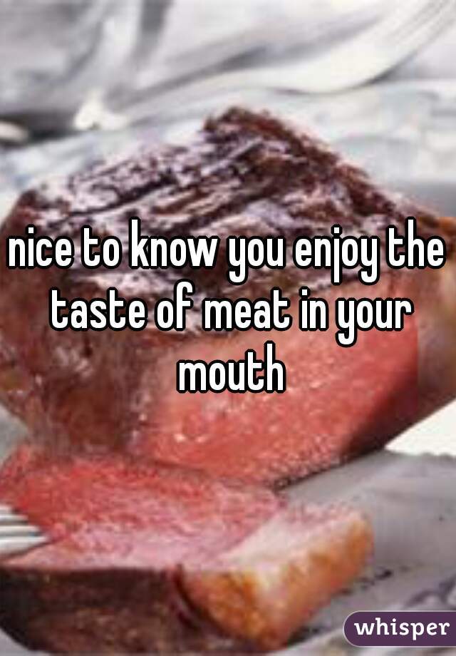 nice to know you enjoy the taste of meat in your mouth