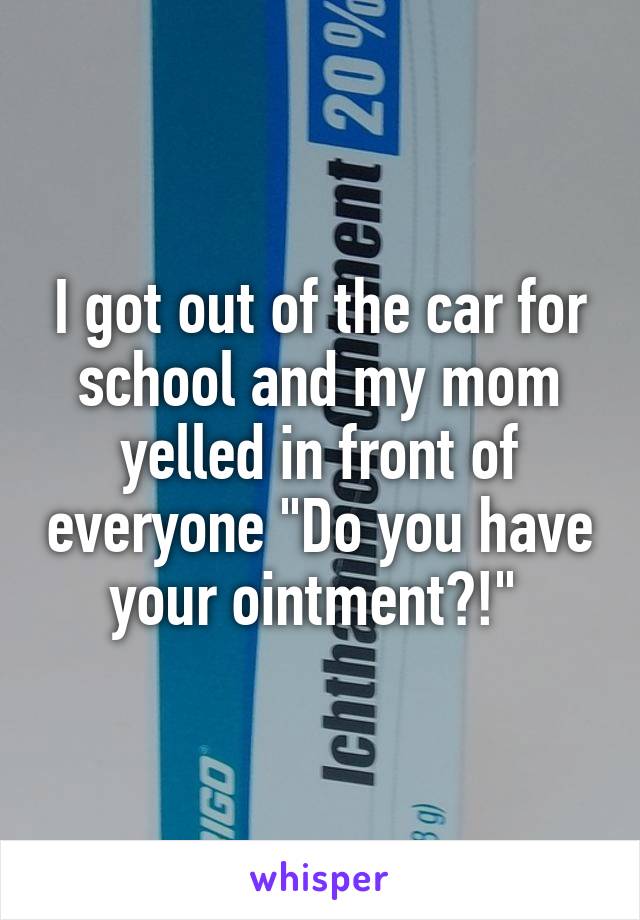 I got out of the car for school and my mom yelled in front of everyone "Do you have your ointment?!" 