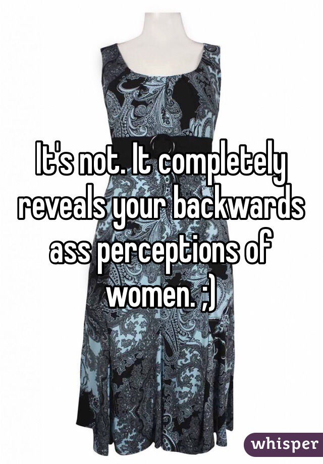 It's not. It completely reveals your backwards ass perceptions of women. ;)