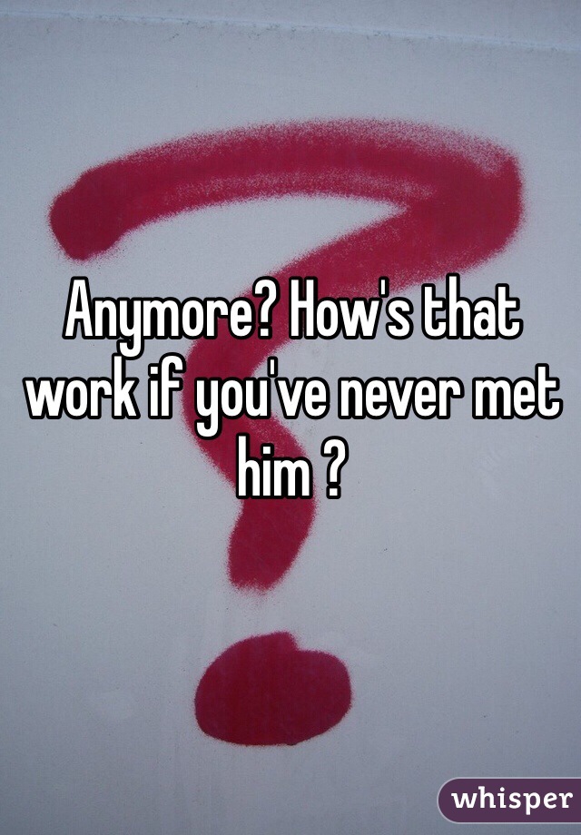 Anymore? How's that work if you've never met him ?