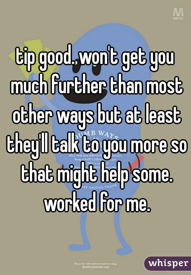 tip good. won't get you much further than most other ways but at least they'll talk to you more so that might help some. worked for me.