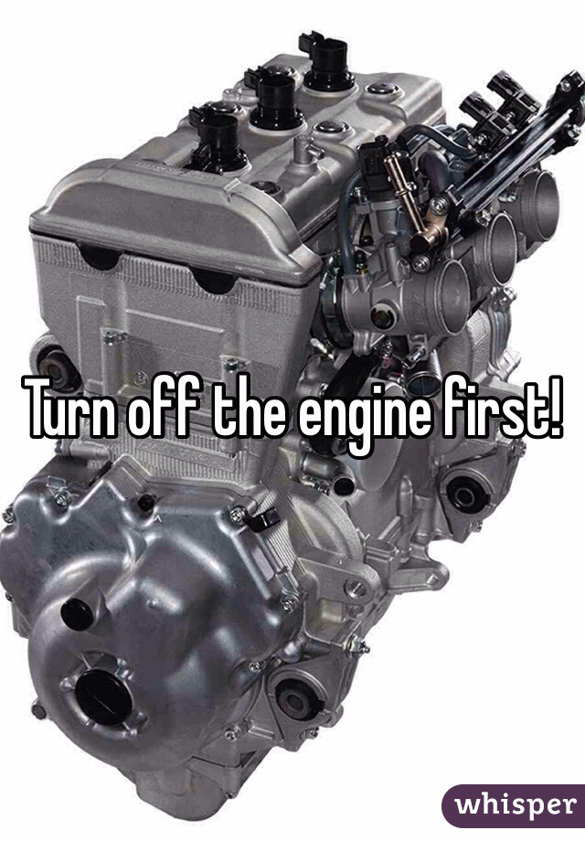 Turn off the engine first!