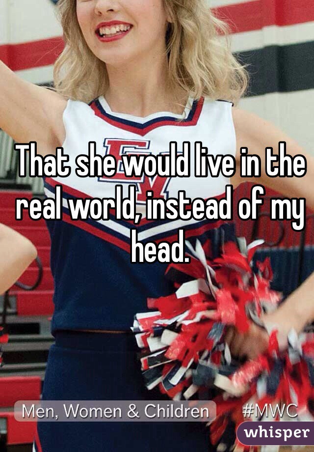 That she would live in the real world, instead of my head.