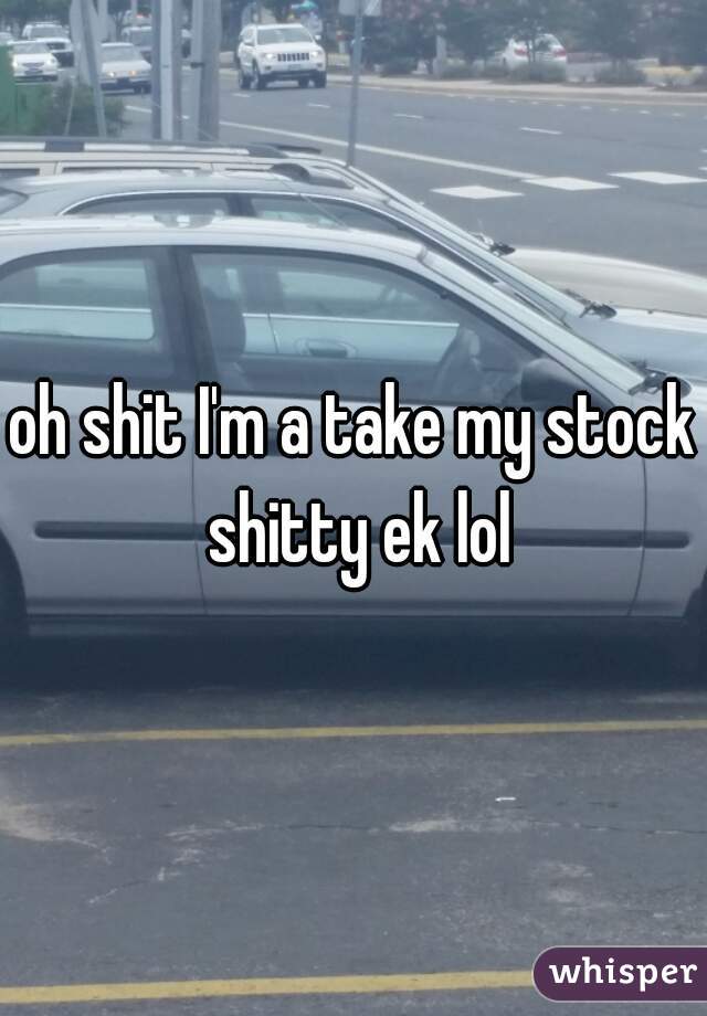 oh shit I'm a take my stock shitty ek lol
