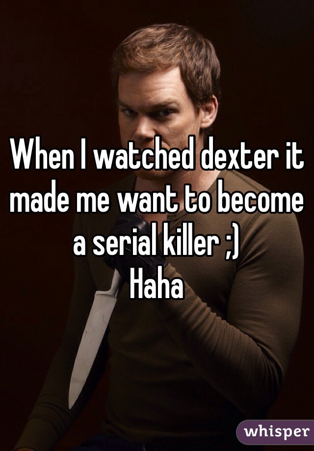 When I watched dexter it made me want to become a serial killer ;) 
Haha