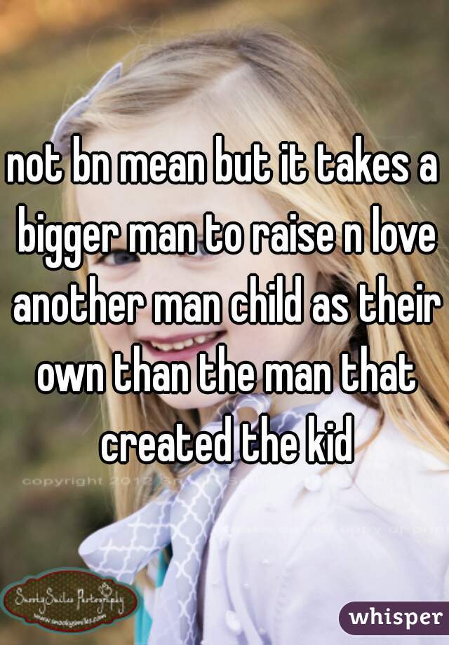 not bn mean but it takes a bigger man to raise n love another man child as their own than the man that created the kid