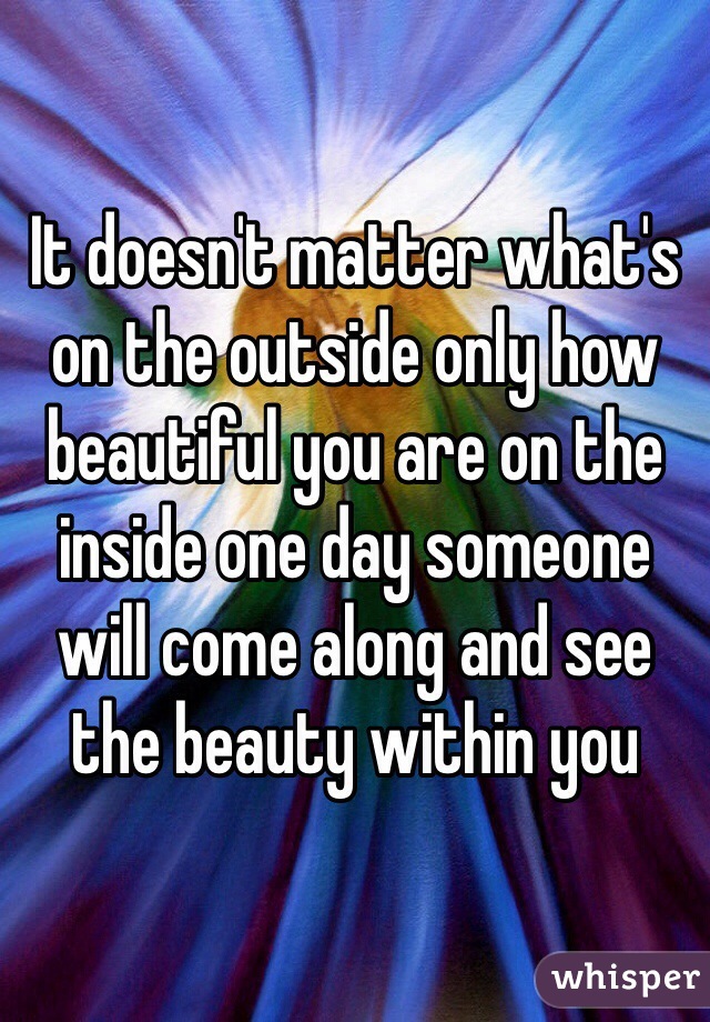 It doesn't matter what's on the outside only how beautiful you are on the inside one day someone will come along and see the beauty within you