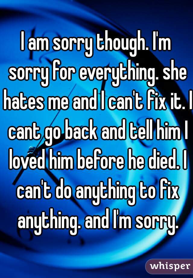 I am sorry though. I'm sorry for everything. she hates me and I can't fix it. I cant go back and tell him I loved him before he died. I can't do anything to fix anything. and I'm sorry.