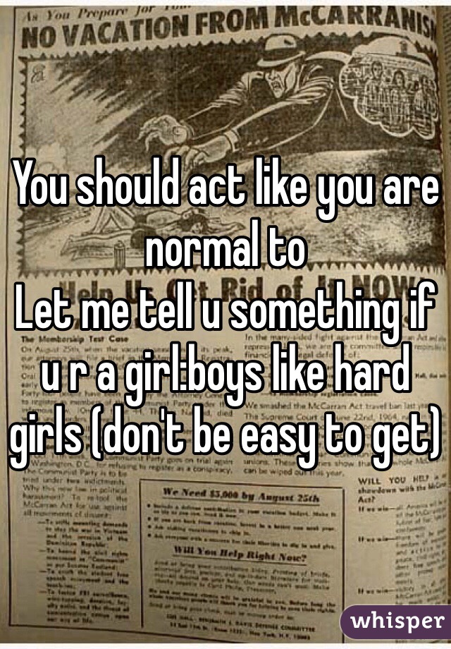 You should act like you are normal to 
Let me tell u something if u r a girl:boys like hard girls (don't be easy to get)