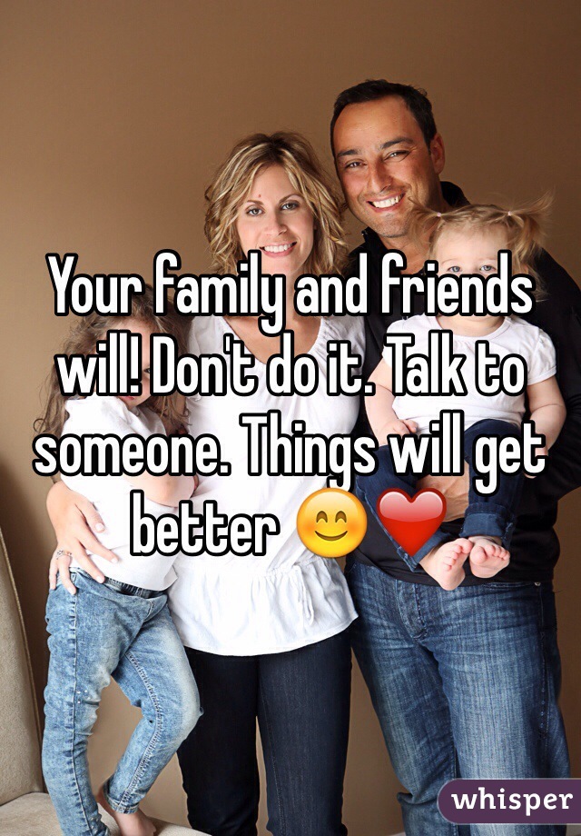 Your family and friends will! Don't do it. Talk to someone. Things will get better 😊❤️