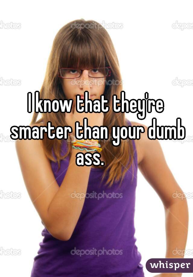 I know that they're smarter than your dumb ass.    