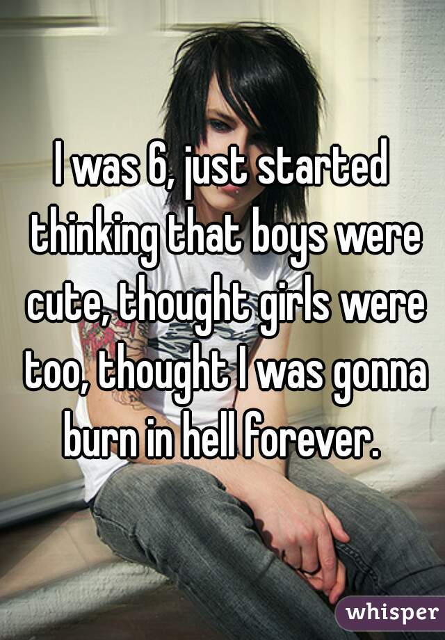 I was 6, just started thinking that boys were cute, thought girls were too, thought I was gonna burn in hell forever. 