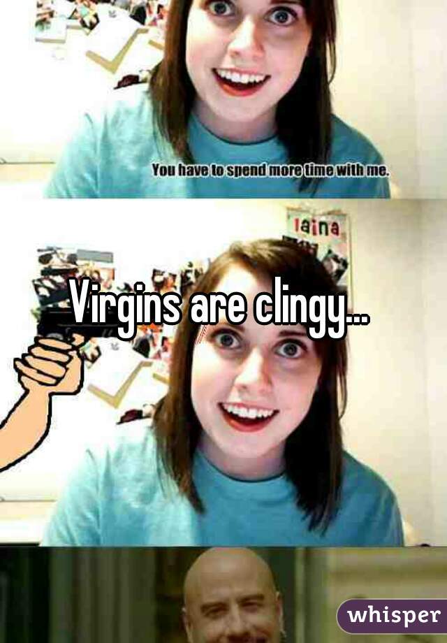 Virgins are clingy... 