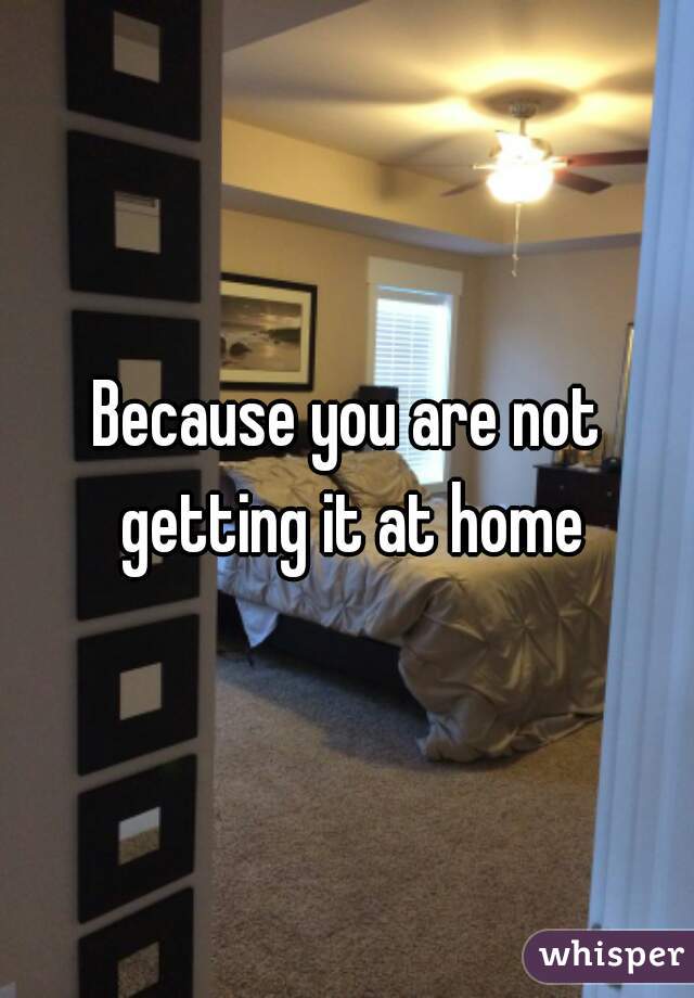 Because you are not getting it at home